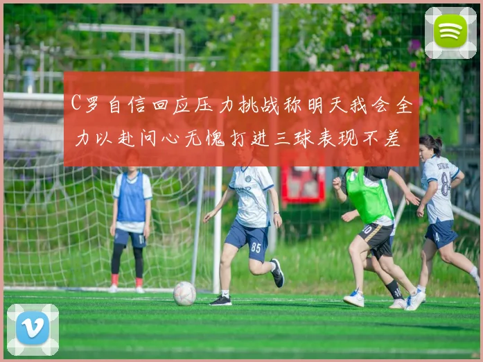 C罗自信回应压力挑战称明天我会全力以赴问心无愧打进三球表现不差