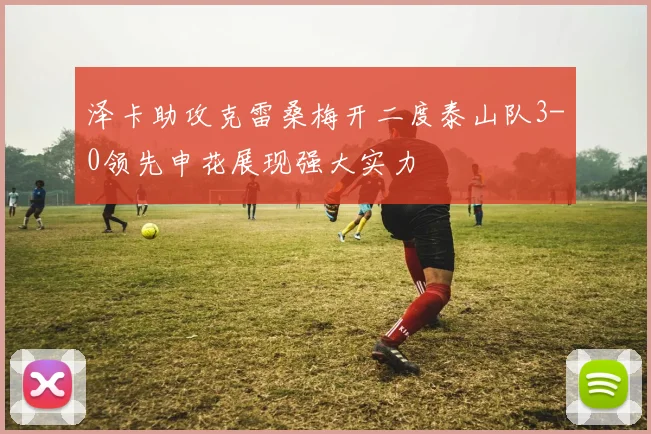 泽卡助攻克雷桑梅开二度泰山队3-0领先申花展现强大实力