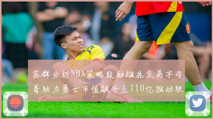 苏群分析NBA策略鼓励雄鹿交易字母哥助力勇士市值飙升至110亿推动联盟整体升值