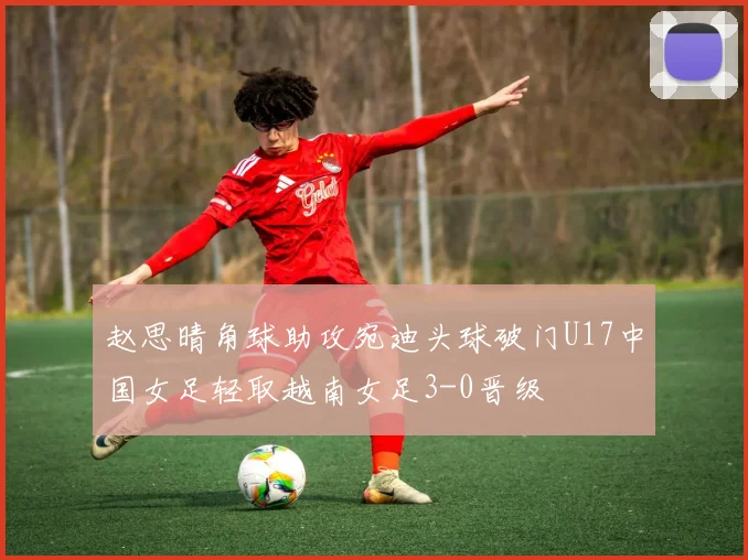 赵思晴角球助攻宛迪头球破门U17中国女足轻取越南女足3-0晋级