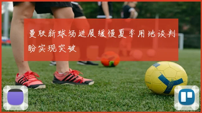 曼联新球场进展缓慢夏季用地谈判盼实现突破