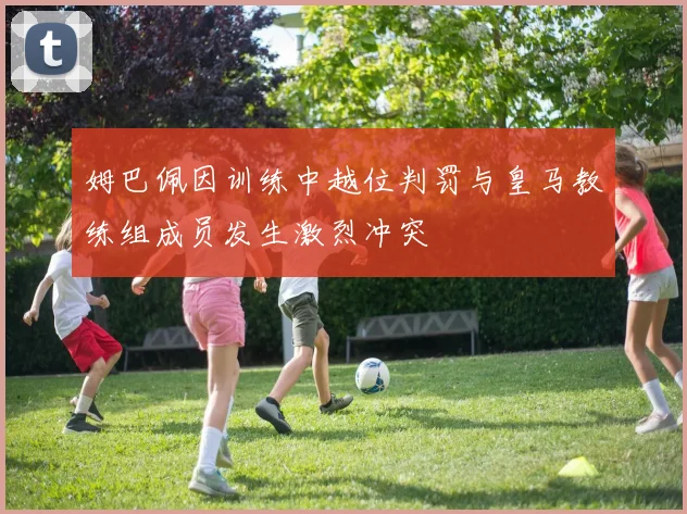 姆巴佩因训练中越位判罚与皇马教练组成员发生激烈冲突