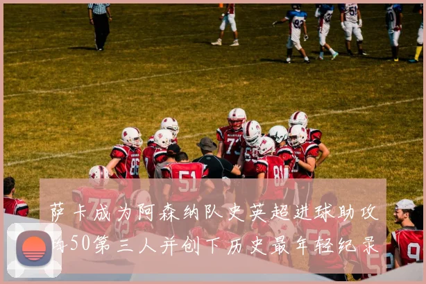 萨卡成为阿森纳队史英超进球助攻均50第三人并创下历史最年轻纪录