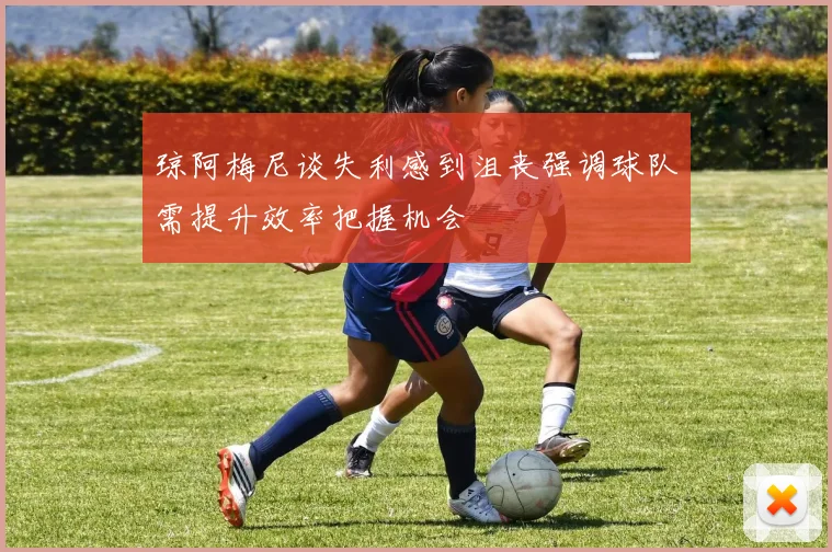琼阿梅尼谈失利感到沮丧强调球队需提升效率把握机会