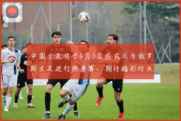 中国女足将于6月3日在武汉与俄罗斯女足进行热身赛，期待精彩对决