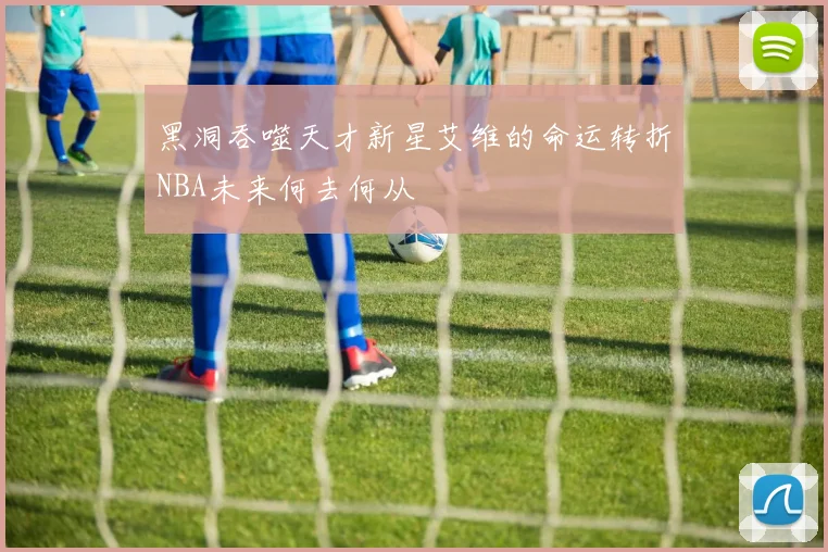 黑洞吞噬天才新星艾维的命运转折NBA未来何去何从