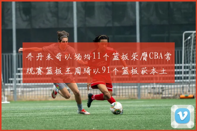 乔丹米奇以场均11个篮板荣膺CBA常规赛篮板王周琦以91个篮板获本土篮板王称号